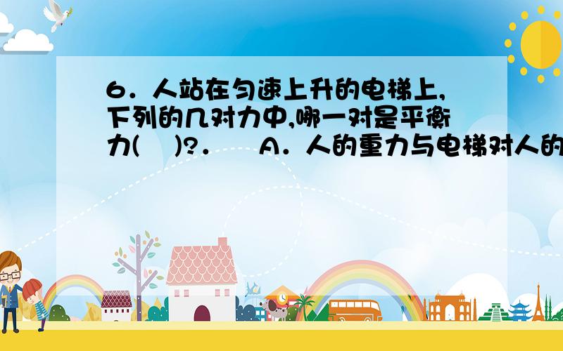 6．人站在匀速上升的电梯上,下列的几对力中,哪一对是平衡力(    )?．    A．人的重力与电梯对人的支持力    B．人对电梯的压力与电梯对人的支持力  C．电梯的重力与电梯对人的支持力  D．