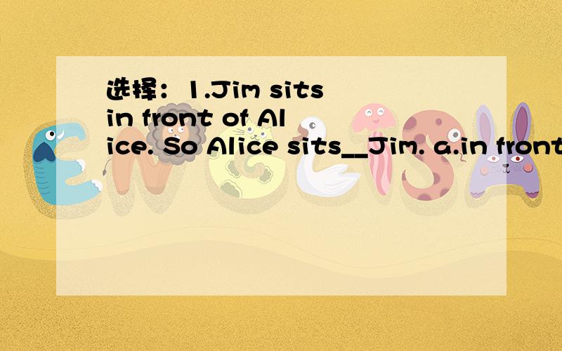 选择：1.Jim sits in front of Alice. So Alice sits__Jim. a.in front of b.between c.behind2.There isn't__water in the glass.a.some  b.many  c.much3.What's in the park?a.They are some flower  b.There are some flower  c.It's a flower二.选择介词