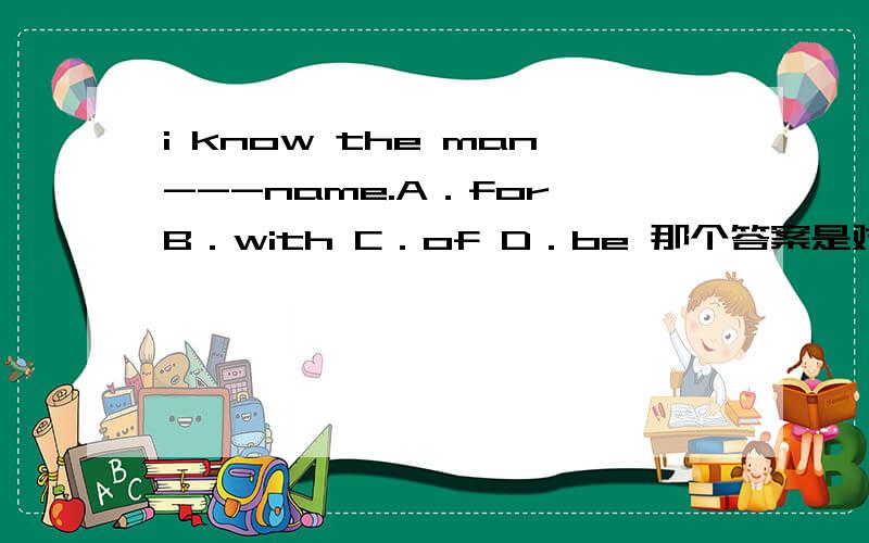 i know the man---name.A．for B．with C．of D．be 那个答案是对的啊