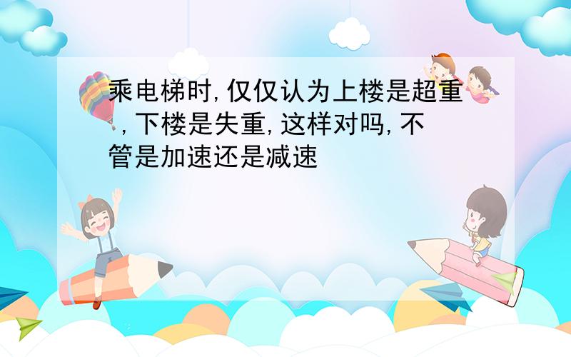 乘电梯时,仅仅认为上楼是超重 ,下楼是失重,这样对吗,不管是加速还是减速