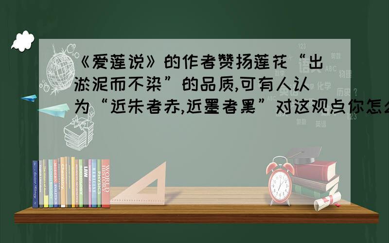 《爱莲说》的作者赞扬莲花“出淤泥而不染”的品质,可有人认为“近朱者赤,近墨者黑”对这观点你怎么看待