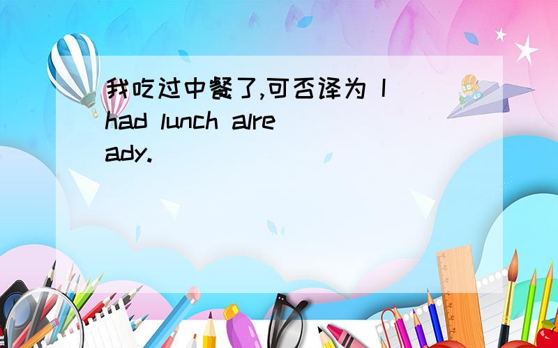 我吃过中餐了,可否译为 I had lunch already.