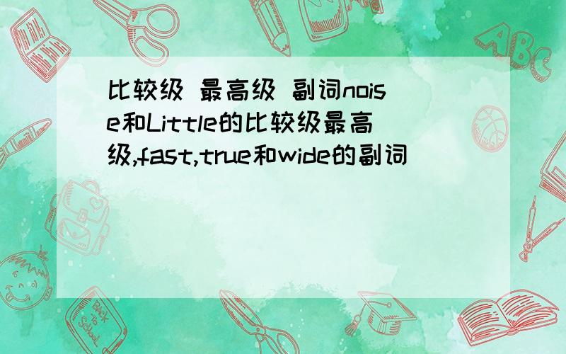 比较级 最高级 副词noise和Little的比较级最高级,fast,true和wide的副词