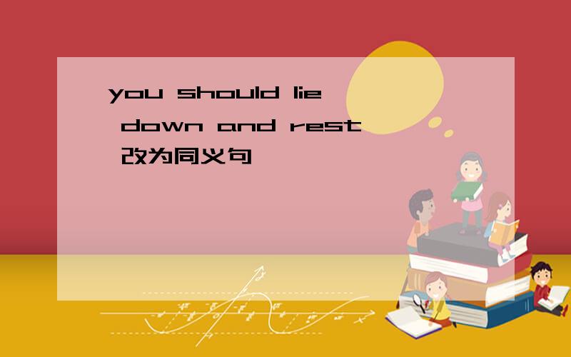 you should lie down and rest 改为同义句