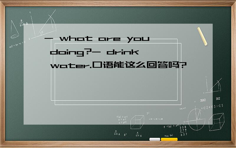 - what are you doing?- drink water.口语能这么回答吗?