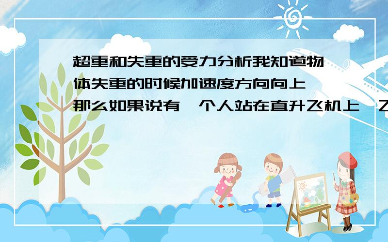 超重和失重的受力分析我知道物体失重的时候加速度方向向上,那么如果说有一个人站在直升飞机上,飞机加速下降或者减速上升的时候人是失重的,假如它站在体重秤上那么体重称的示数到底