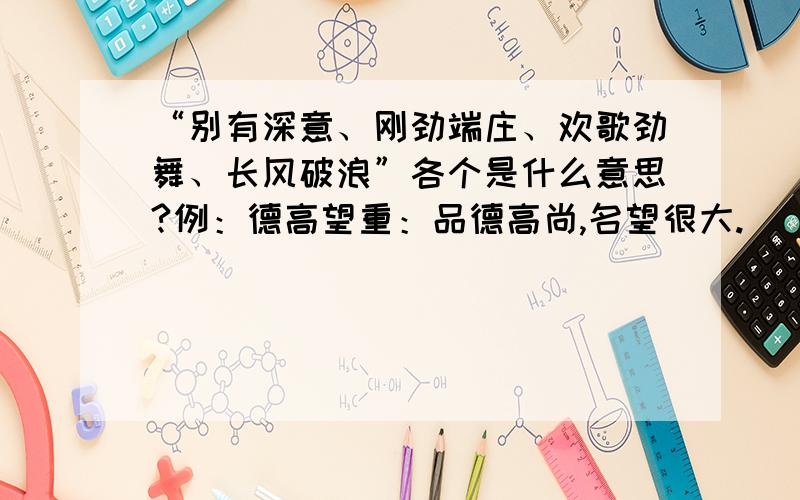 “别有深意、刚劲端庄、欢歌劲舞、长风破浪”各个是什么意思?例：德高望重：品德高尚,名望很大.