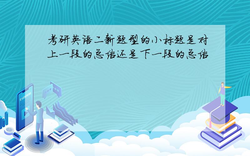 考研英语二新题型的小标题是对上一段的总结还是下一段的总结