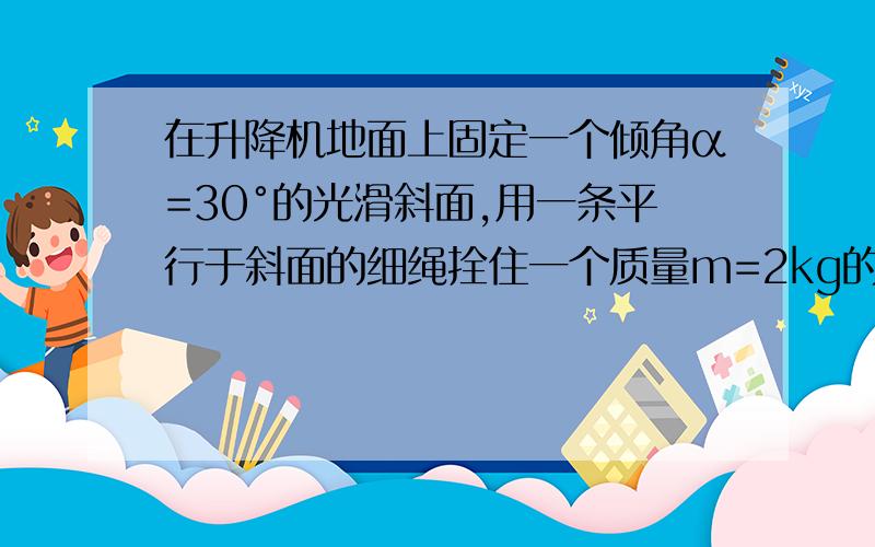 在升降机地面上固定一个倾角α=30°的光滑斜面,用一条平行于斜面的细绳拴住一个质量m=2kg的小球.当升降机以加速度a=2m/s^2竖直向上匀加速运动时,绳子对球的拉力和小球对斜面的压力分别为