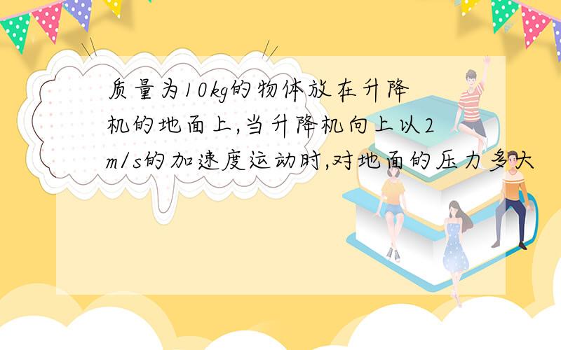 质量为10kg的物体放在升降机的地面上,当升降机向上以2m/s的加速度运动时,对地面的压力多大