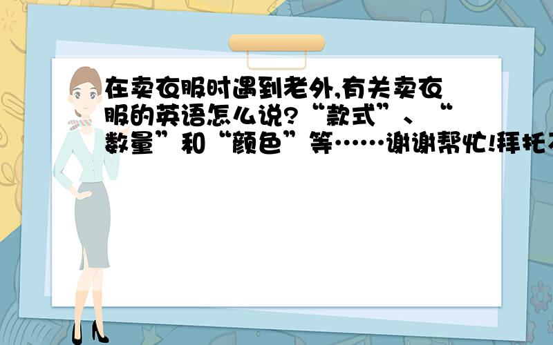 在卖衣服时遇到老外,有关卖衣服的英语怎么说?“款式”、“数量”和“颜色”等……谢谢帮忙!拜托不要只发单词……纯粹是侮辱哥的智慧……突然发现我不应该来问了=-=