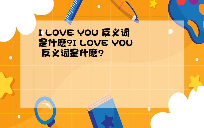 I LOVE YOU 反义词是什麽?I LOVE YOU 反义词是什麽?