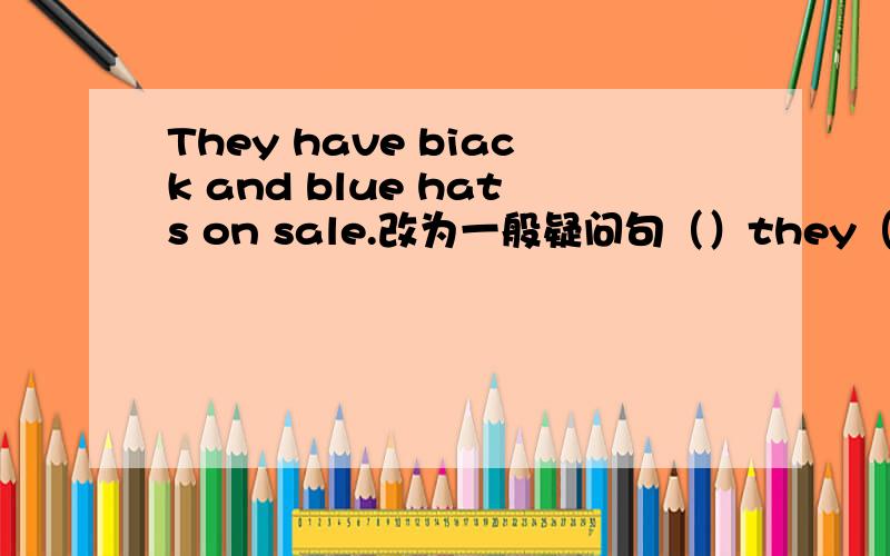 They have biack and blue hats on sale.改为一般疑问句（）they（）biack and blue hats on sale?