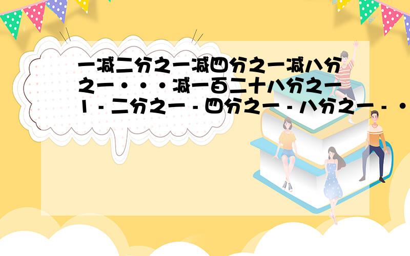 一减二分之一减四分之一减八分之一···减一百二十八分之一1 - 二分之一 - 四分之一 - 八分之一 - ······-一百二十八分之一