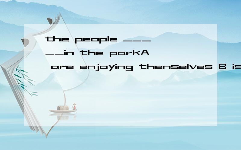 the people _____in the parkA are enjoying thenselves B is having a good time C is enjoying them D are having good time she often_____ new words in the dictionary.it's a good habit.A looks after B looks down C looks up D looks out