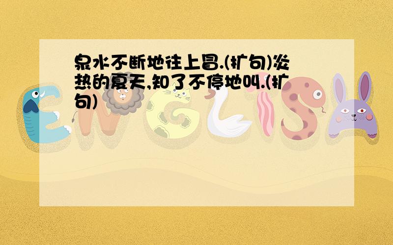 泉水不断地往上冒.(扩句)炎热的夏天,知了不停地叫.(扩句)