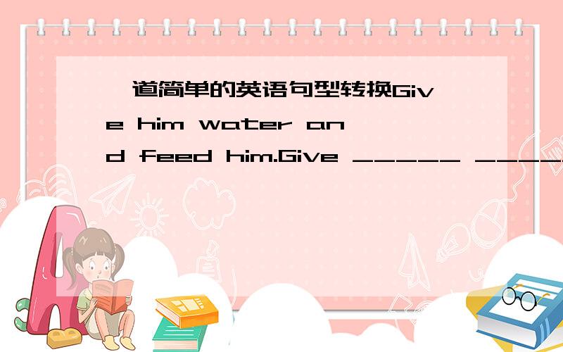 一道简单的英语句型转换Give him water and feed him.Give _____ ________ ________ and feed him