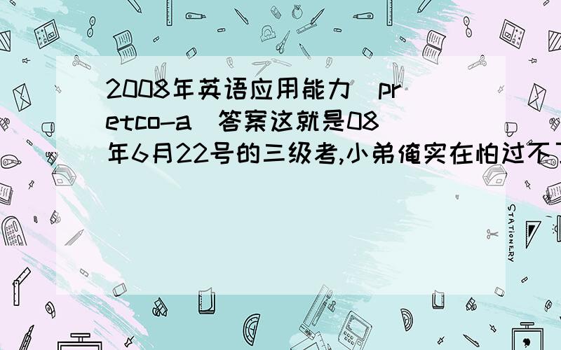 2008年英语应用能力(pretco-a)答案这就是08年6月22号的三级考,小弟俺实在怕过不了,恳求各位哥哥姐姐帮帮忙,给俺份答案,听说还有AB卷,