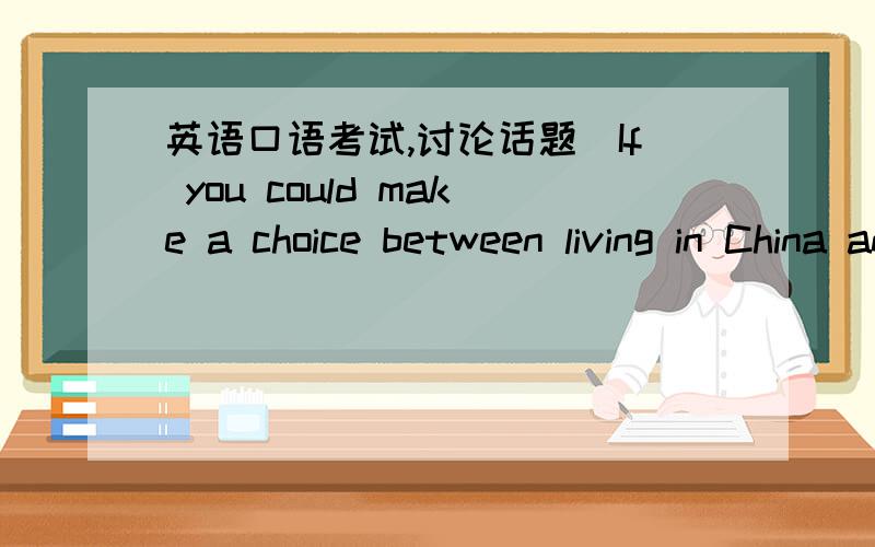 英语口语考试,讨论话题（If you could make a choice between living in China and a foreign country.,what would be your choice),我的观点是在选择在中国生活,麻烦写几个观点及其论述,英文版的,