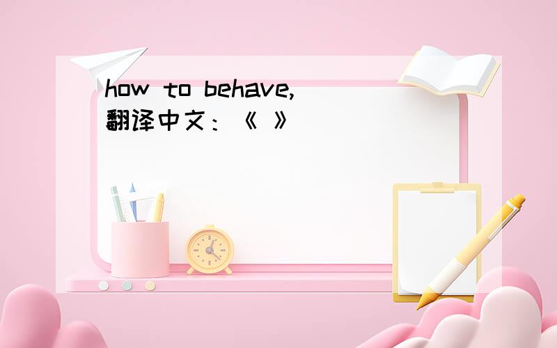 how to behave,翻译中文：《 》