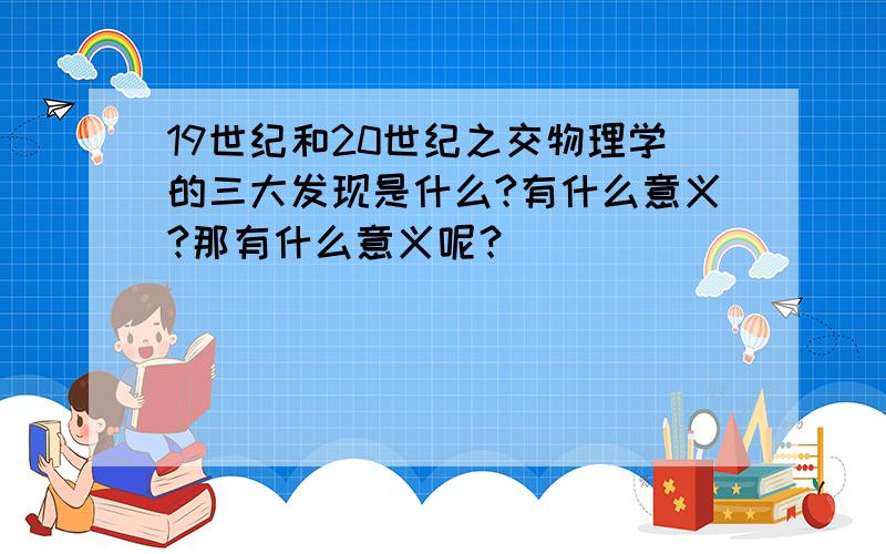 19世纪和20世纪之交物理学的三大发现是什么?有什么意义?那有什么意义呢？