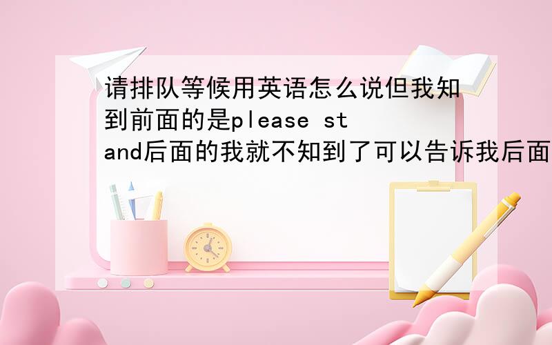 请排队等候用英语怎么说但我知到前面的是please stand后面的我就不知到了可以告诉我后面的吗?