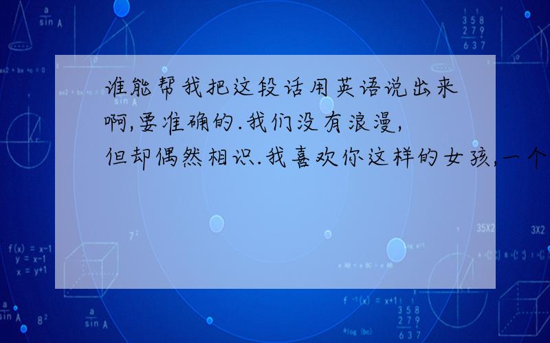 谁能帮我把这段话用英语说出来啊,要准确的.我们没有浪漫,但却偶然相识.我喜欢你这样的女孩,一个让我每天睡前想一想的女孩.这次离开,不知道多久我会回来.你说过会等我,很高兴,至少此时