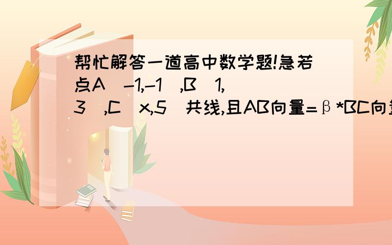 帮忙解答一道高中数学题!急若点A（-1,-1）,B(1,3),C(x,5)共线,且AB向量=β*BC向量,实数β的值为多少（请写出详细过程）