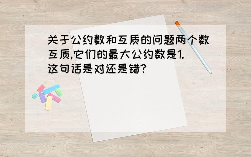 关于公约数和互质的问题两个数互质,它们的最大公约数是1.这句话是对还是错?