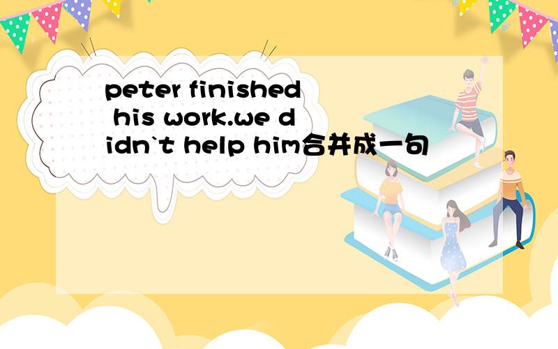 peter finished his work.we didn`t help him合并成一句