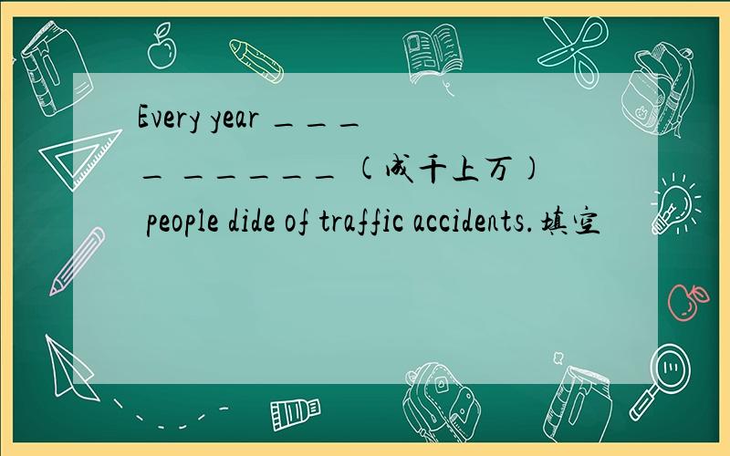 Every year ____ _____ (成千上万) people dide of traffic accidents.填空