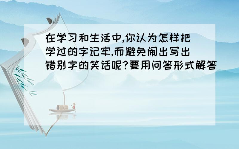 在学习和生活中,你认为怎样把学过的字记牢,而避免闹出写出错别字的笑话呢?要用问答形式解答