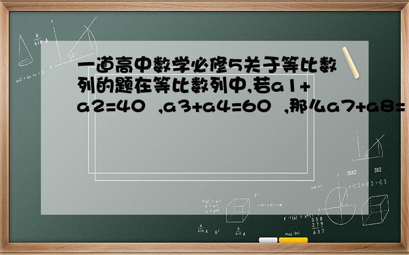 一道高中数学必修5关于等比数列的题在等比数列中,若a1+a2=40  ,a3+a4=60  ,那么a7+a8= （  ）A.135           B.100            C.95                      D.80