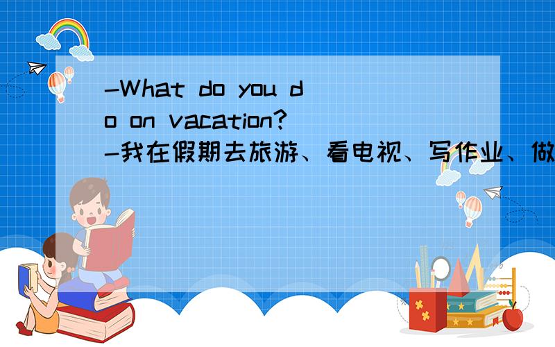 -What do you do on vacation?-我在假期去旅游、看电视、写作业、做习题.请用英语写出我上面这句话,语法格式符合问题的标准.谢谢~