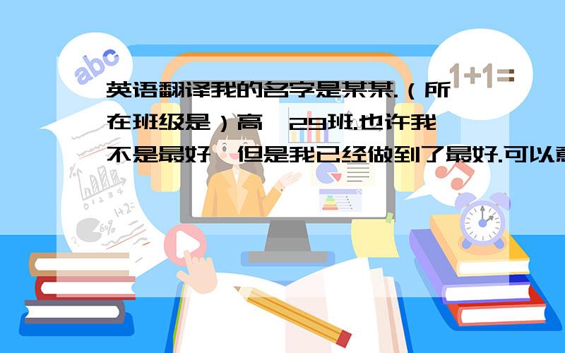 英语翻译我的名字是某某.（所在班级是）高一29班.也许我不是最好,但是我已经做到了最好.可以意译.希望语法绝对正确.