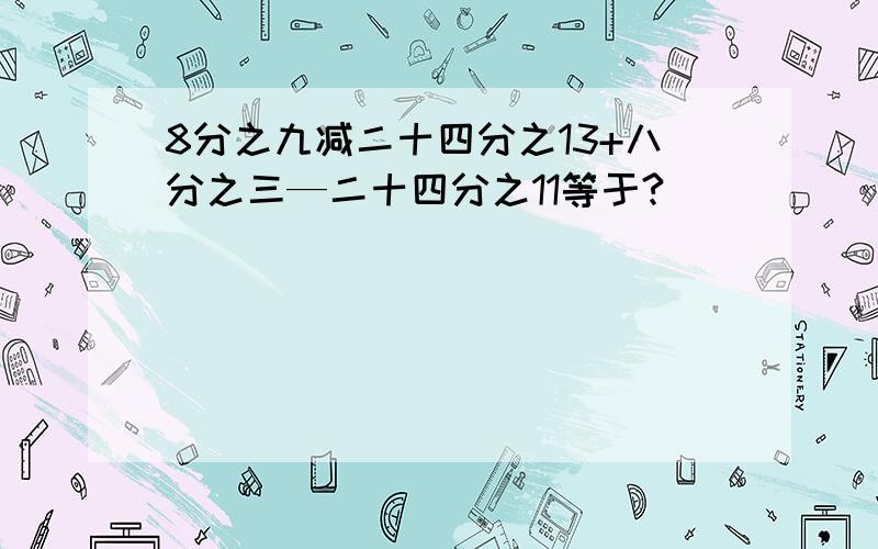 8分之九减二十四分之13+八分之三—二十四分之11等于?