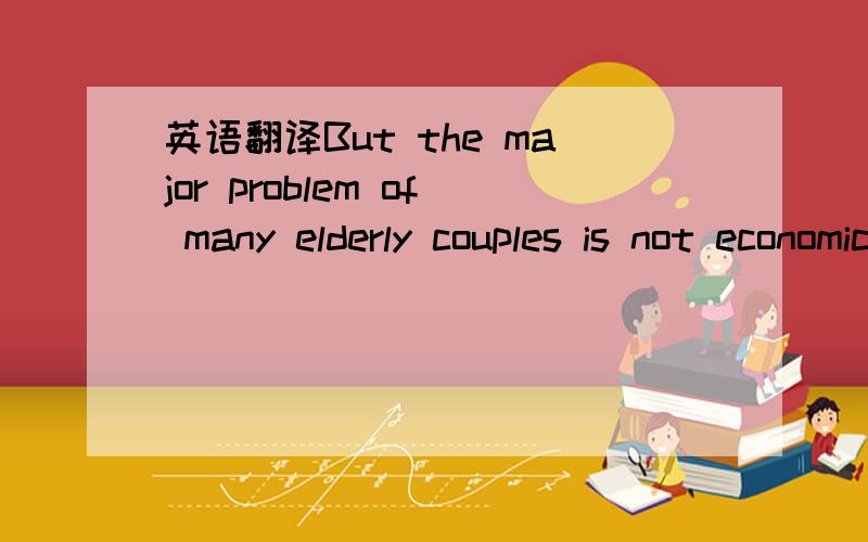 英语翻译But the major problem of many elderly couples is not economic.They feel useless and lonely with neither occupation nor a close family group.