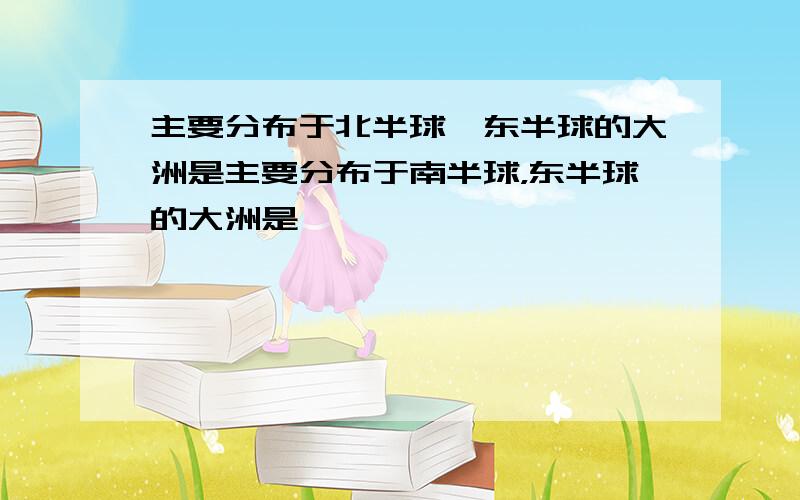 主要分布于北半球,东半球的大洲是主要分布于南半球，东半球的大洲是