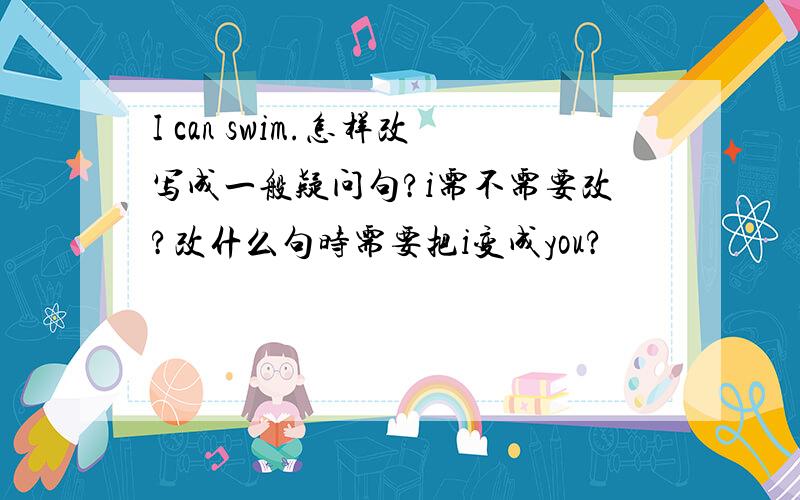 I can swim.怎样改写成一般疑问句?i需不需要改?改什么句时需要把i变成you?