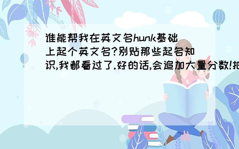 谁能帮我在英文名hunk基础上起个英文名?别贴那些起名知识,我都看过了.好的话,会追加大量分数!把名字的意义和来源说一下,因为叫名字hunk的人太多了,所以想在hunk的基础上取一个!小弟感激