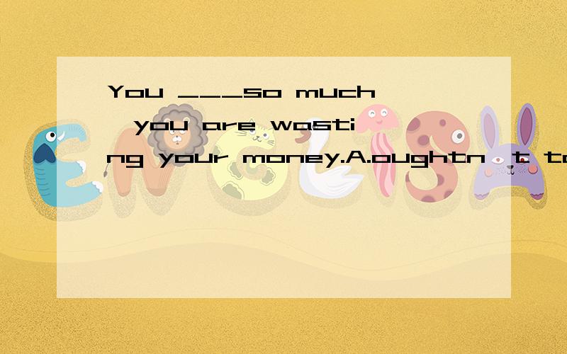 You ___so much,you are wasting your money.A.oughtn't to have smoked B.oughtn't to smoke我认为A项所表达的 本不应该做而做了与B项的不应该抽烟是一个意思帮忙分析下错在哪里.