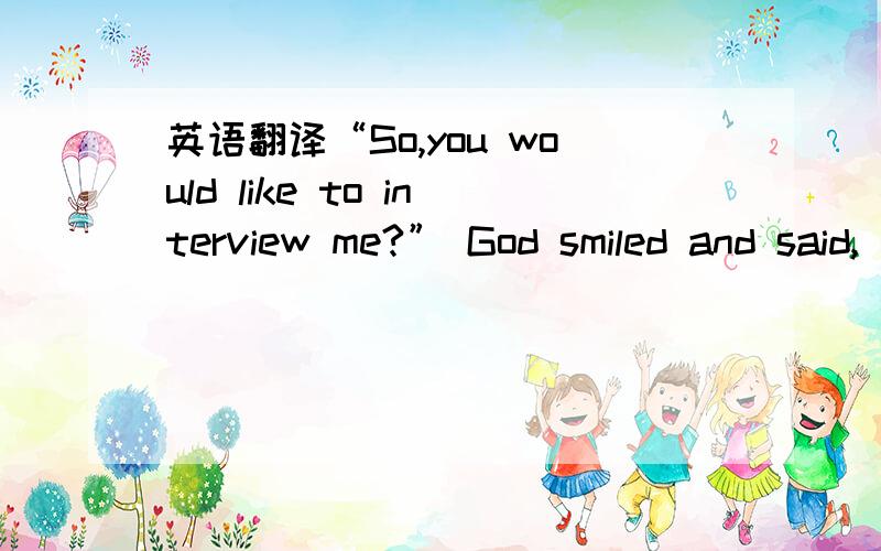 英语翻译“So,you would like to interview me?” God smiled and said,“What questions do you have to ask me?”God’s hands took mine and we were silent for a while and then I asked,“As a 11 ,what are some of life’s lessons you want your ch