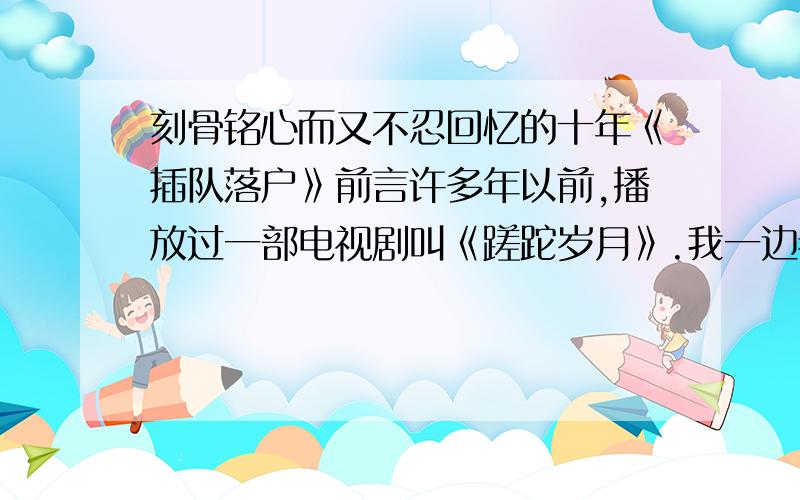 刻骨铭心而又不忍回忆的十年《插队落户》前言许多年以前,播放过一部电视剧叫《蹉跎岁月》.我一边看一边哭,一边哭一边看,我至今认为这是反映知青插队落户时,在农村生活最贴切的写照.