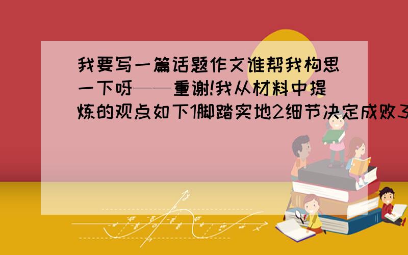 我要写一篇话题作文谁帮我构思一下呀——重谢!我从材料中提炼的观点如下1脚踏实地2细节决定成败3积累平时经验很重要4要一步一个脚印才能取得成功5人活着总要留下点什么请帮我把观点