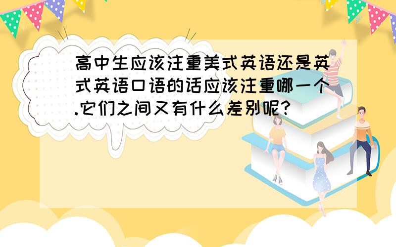 高中生应该注重美式英语还是英式英语口语的话应该注重哪一个.它们之间又有什么差别呢?