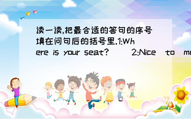 读一读,把最合适的答句的序号填在问句后的括号里.1:Where is your seat?( )2:Nice  to  meet  you.(      )3:What  can  you  see?4:Where  are  my  books?5:What's  in  your  bag?A:I  can  see  a  ruler.B:Five  books.C:They're  on  the