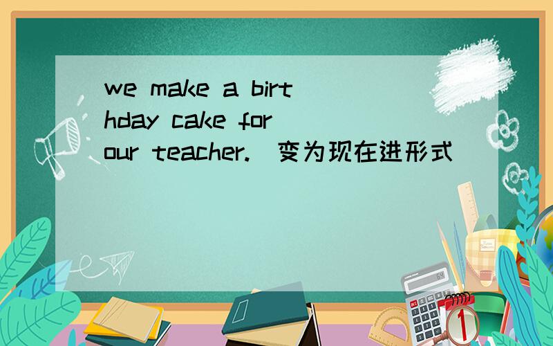 we make a birthday cake for our teacher.(变为现在进形式)