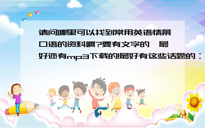 请问哪里可以找到常用英语情景口语的资料啊?要有文字的,最好还有mp3下载的!最好有这些话题的：meeting,sport,shopping,geting up ,going to bed,house and flat,in the bank and at the post office ,characters ,holidays,fa