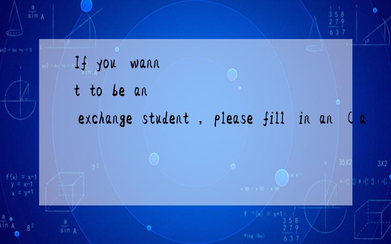 If  you   wannt  to  be  an  exchange  student  ,  please  fill   in  an  (a         )from .越快越好