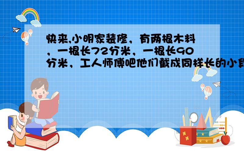 快来,小明家装修，有两根木料，一根长72分米，一根长90分米，工人师傅吧他们截成同样长的小段而不能浪费，每小段长多少分米？